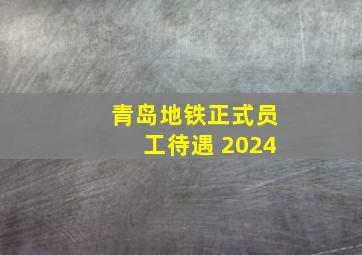 青岛地铁正式员工待遇 2024